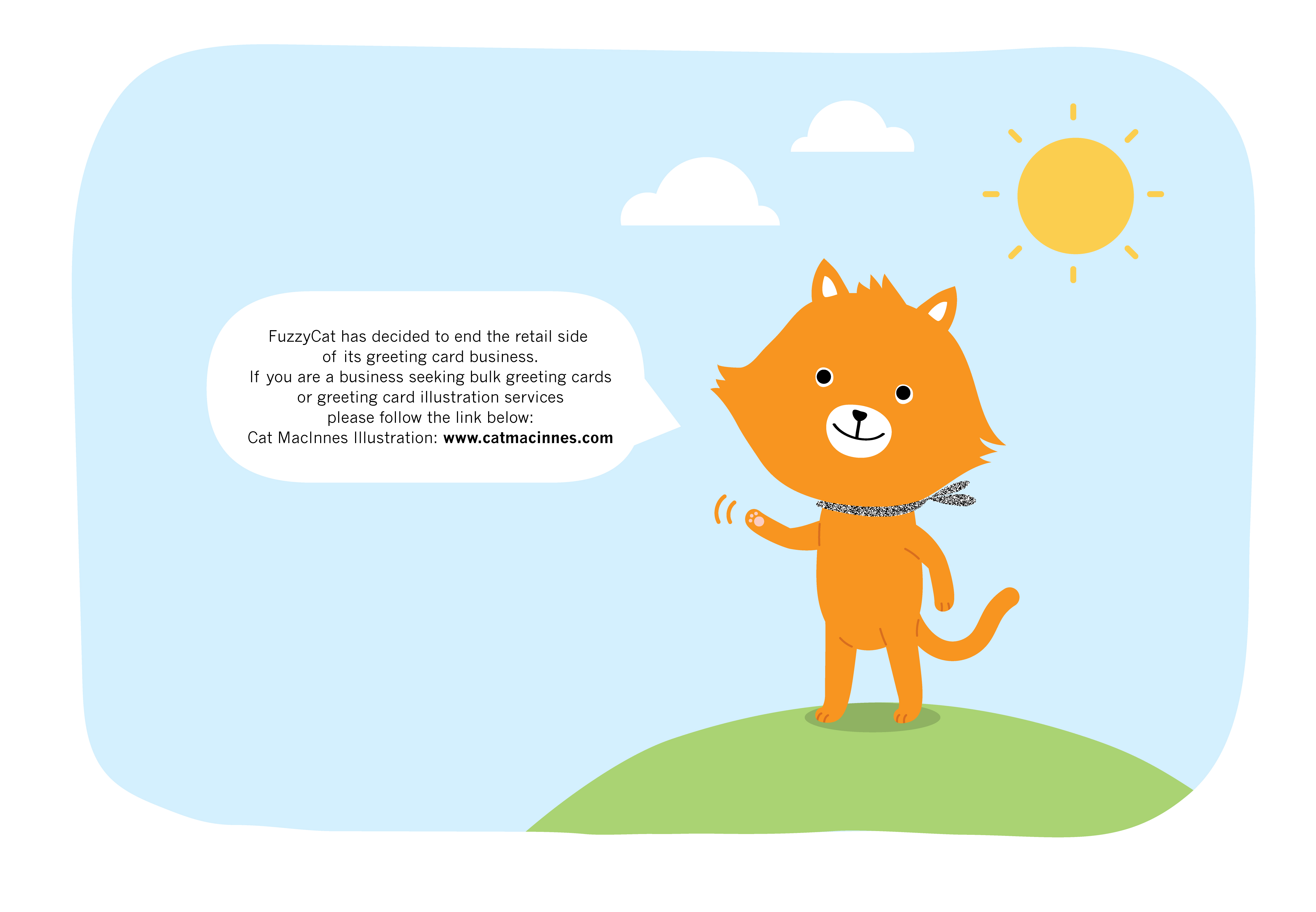 FuzzCat has decided to end the retail side of its greeting card business.
If you are a business seeking bulk greeting cards or greeting card illustration services please follow the link below:
Cat MacInnes Illustration: www.catmacinnes.com